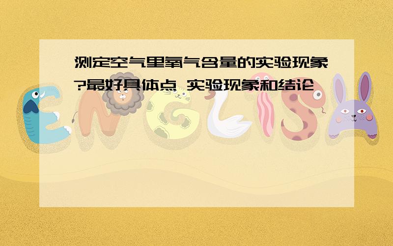 测定空气里氧气含量的实验现象?最好具体点 实验现象和结论``