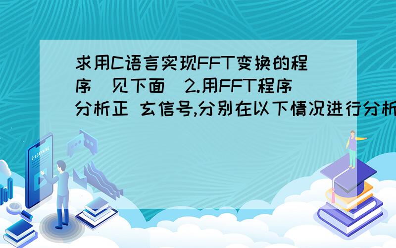 求用C语言实现FFT变换的程序（见下面）2.用FFT程序分析正 玄信号,分别在以下情况进行分析,并讨论所得的结果a 信号频率F＝50Hz,采样长N＝32,采样时间T＝0.000625sb 信号频率F＝50Hz,采样长N＝32,采