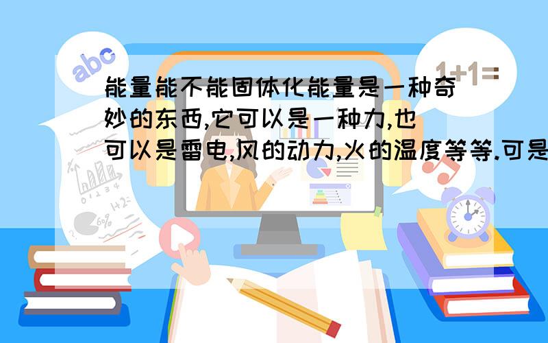 能量能不能固体化能量是一种奇妙的东西,它可以是一种力,也可以是雷电,风的动力,火的温度等等.可是多是一些转眼即逝的存在,不大可能存在长时间固定稳定.于是,我在疑问比如电力能不能