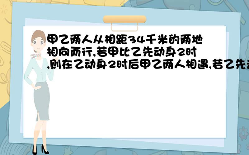 甲乙两人从相距34千米的两地相向而行,若甲比乙先动身2时,则在乙动身2时后甲乙两人相遇,若乙先走9.5千米,则在甲动身2.5小时后两人相遇 ,求甲乙两人速度?( 一定要用一元一次方程解)