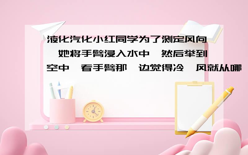 液化汽化小红同学为了测定风向,她将手臂浸入水中,然后举到空中,看手臂那一边觉得冷,风就从哪一边吹来,请说明道理