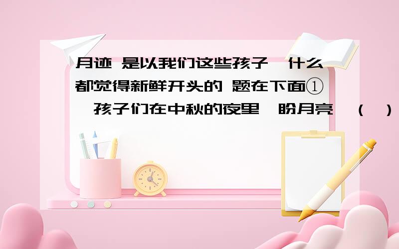 月迹 是以我们这些孩子,什么都觉得新鲜开头的 题在下面①、孩子们在中秋的夜里,盼月亮→（ ）→（ ）.②、默读全文,找出一组前后照应的句子抄写在下面.③、“我们看到,那竹窗帘儿里,