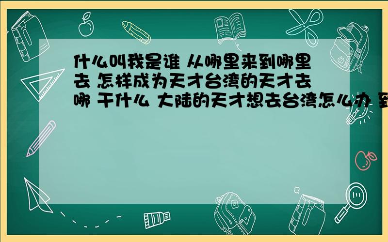 什么叫我是谁 从哪里来到哪里去 怎样成为天才台湾的天才去哪 干什么 大陆的天才想去台湾怎么办 到台湾什么地方干什么