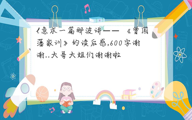 l急求一篇郦波讲—— 《曾国藩家训》的读后感,600字谢谢..大哥大姐们谢谢啦