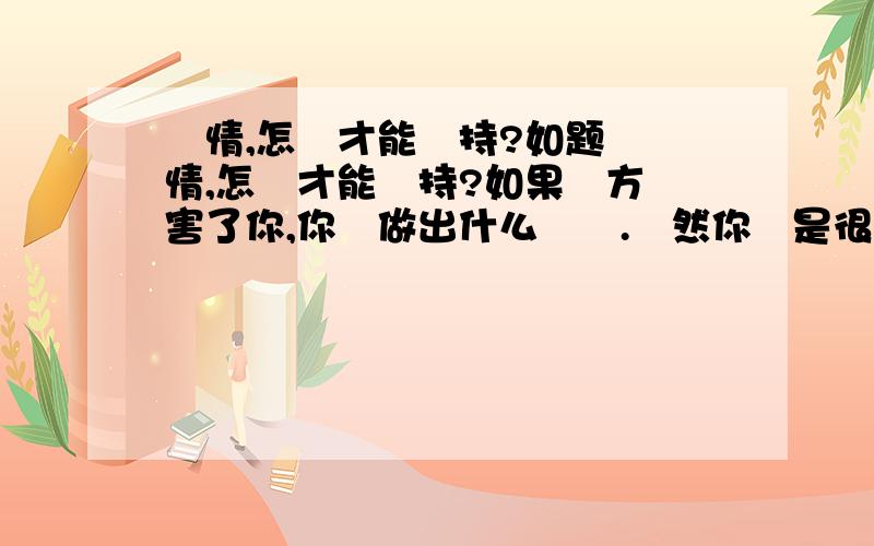 愛情,怎樣才能維持?如题 愛情,怎樣才能維持?如果對方傷害了你,你會做出什么選擇.雖然你還是很愛他?