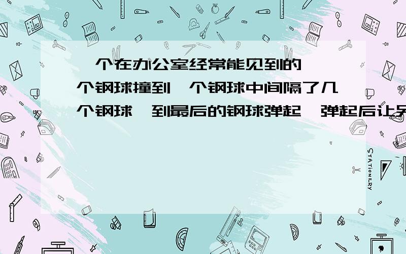 一个在办公室经常能见到的,一个钢球撞到一个钢球中间隔了几个钢球,到最后的钢球弹起,弹起后让另一端的钢球弹起,这样一直反复,这个东西叫什么