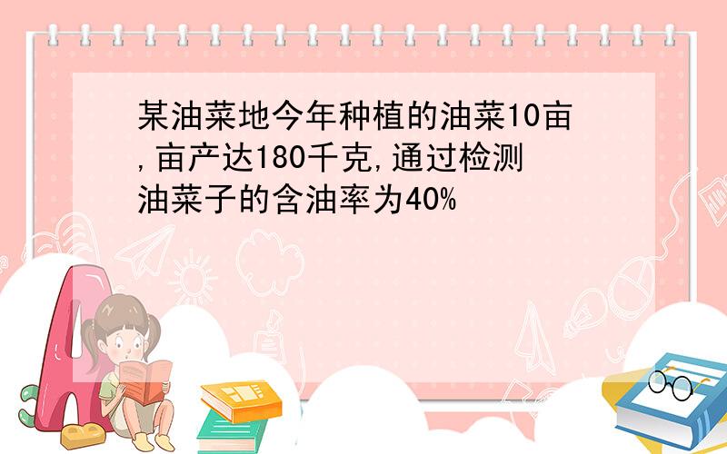 某油菜地今年种植的油菜10亩,亩产达180千克,通过检测油菜子的含油率为40%