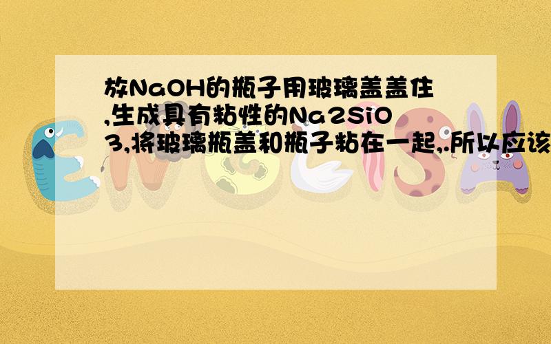 放NaOH的瓶子用玻璃盖盖住,生成具有粘性的Na2SiO3,将玻璃瓶盖和瓶子粘在一起,.所以应该用橡胶塞..但难道NaOH和玻璃瓶的壁就不会发生这个反应了吗?为什么不用其他瓶呢...比方说.塑料瓶啊