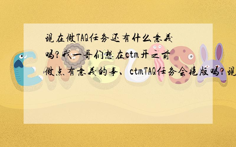 现在做TAQ任务还有什么意义吗?我一哥们想在ctm开之前做点有意义的事、ctmTAQ任务会绝版吗?现在做TAQ任务还来的急吗?还有什么绝版的奖励吗?求详解~