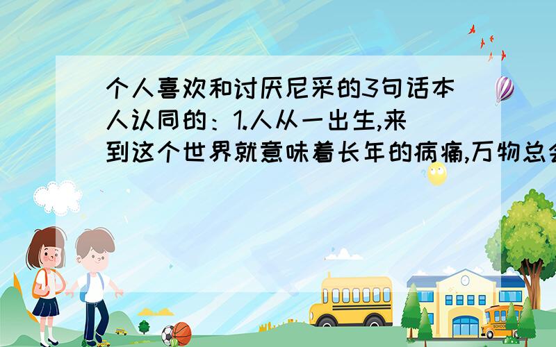 个人喜欢和讨厌尼采的3句话本人认同的：1.人从一出生,来到这个世界就意味着长年的病痛,万物总会灭亡,生只是是死的一种罢了,活着就是排斥所有死亡的迹象,来证明生命的存在.2.痛苦中的