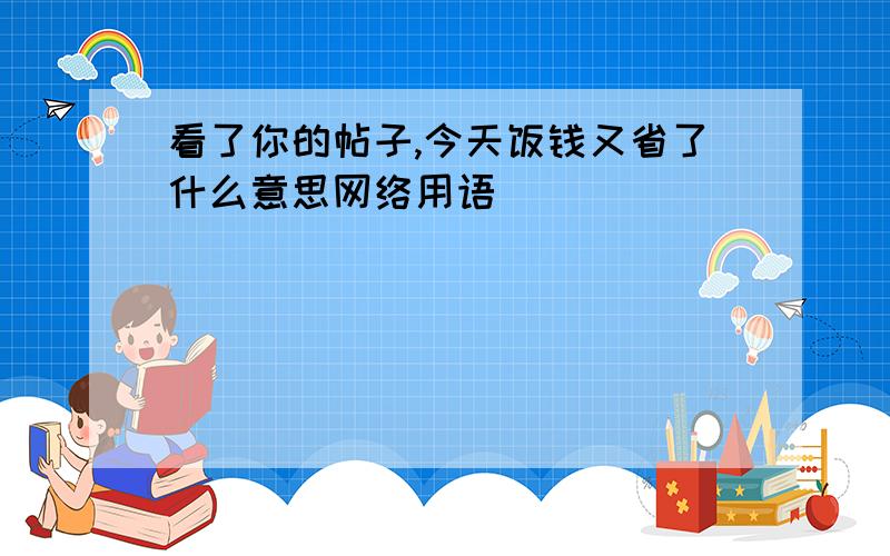 看了你的帖子,今天饭钱又省了什么意思网络用语