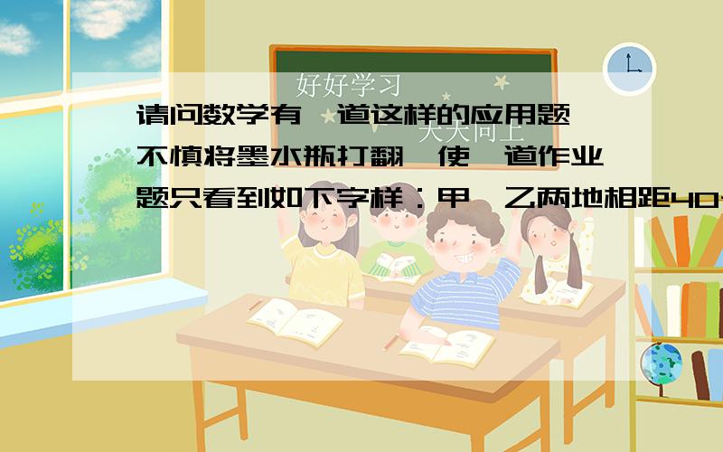 请问数学有一道这样的应用题 不慎将墨水瓶打翻,使一道作业题只看到如下字样：甲、乙两地相距40千米,摩托车的速度为45千米/时,货车的速度为35千米/时.——————（后面部分被墨水覆盖