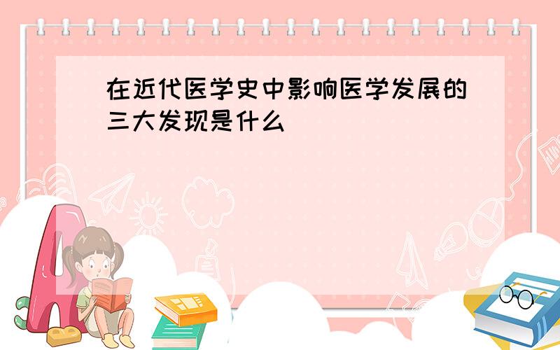 在近代医学史中影响医学发展的三大发现是什么