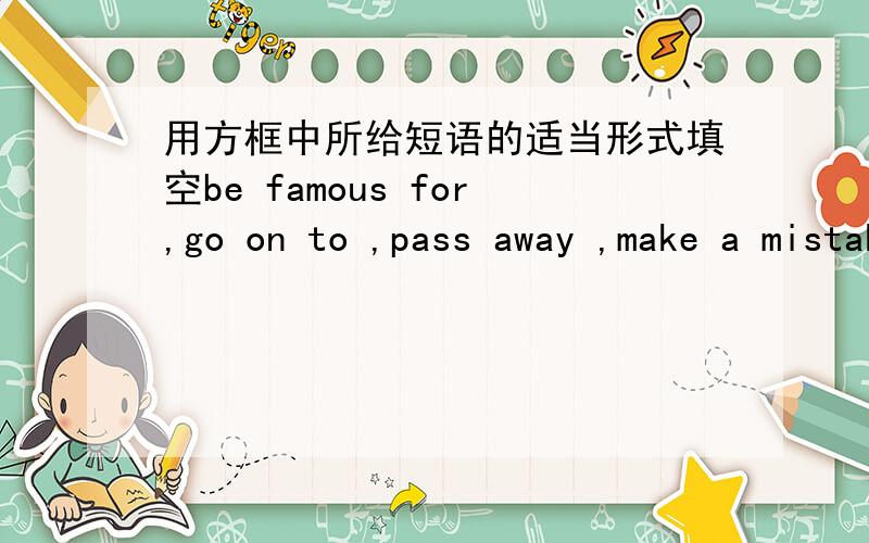 用方框中所给短语的适当形式填空be famous for,go on to ,pass away ,make a mistake ,in the field ofhe _______tell us the story after drinking a cup of tea.xiao caiqi ________her special ability of turning around/there is nobody in the wor