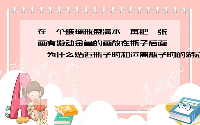 在一个玻璃瓶盛满水,再把一张画有游动金鱼的画放在瓶子后面,为什么贴近瓶子时和远离瓶子时的游动方向不同