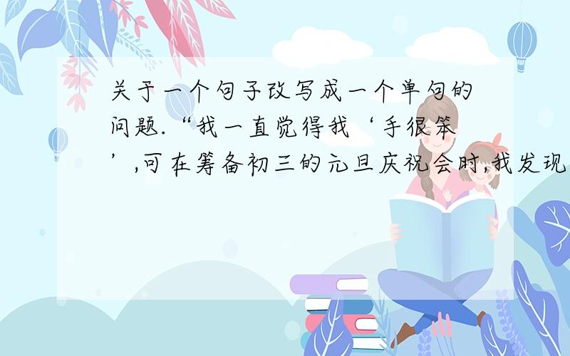 关于一个句子改写成一个单句的问题.“我一直觉得我‘手很笨’,可在筹备初三的元旦庆祝会时,我发现我是系气球系得最紧最快的一个.”把它改写成一个单句,