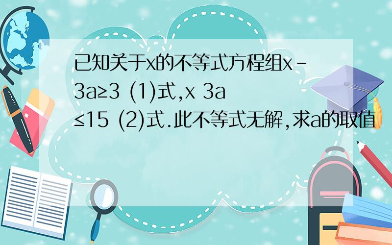 已知关于x的不等式方程组x-3a≥3 (1)式,x 3a≤15 (2)式.此不等式无解,求a的取值