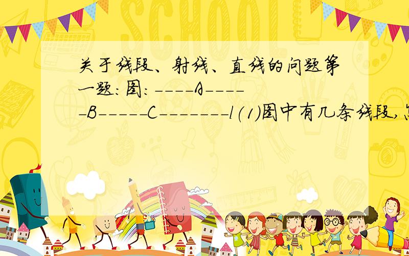 关于线段、射线、直线的问题第一题：图：----A-----B-----C-------l(1)图中有几条线段,怎样表示它们?(2)图中有几条射段,并写出能用图中字母表示的射线(3图中有几条直线,怎样表示它们?第二题：