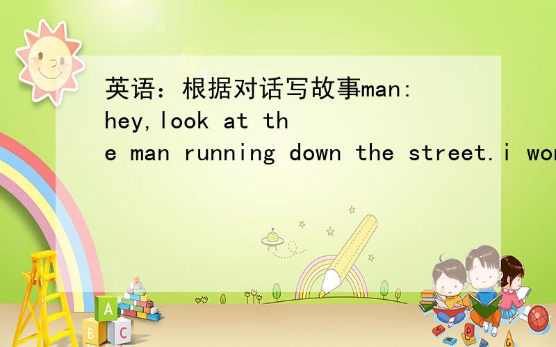 英语：根据对话写故事man:hey,look at the man running down the street.i wonder what is happening?woman:he could be running for exercise.man:but he is wearing a suit.woman:well,he might be late for work.man:he looks king of scared.woman:oh,no!