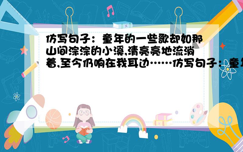 仿写句子：童年的一些歌却如那山间淙淙的小溪,清亮亮地流淌着,至今仍响在我耳边……仿写句子：童年的一写歌如那山间淙淙的小溪,清亮亮地流淌着,至今仍响在我耳边……童年的一些－?