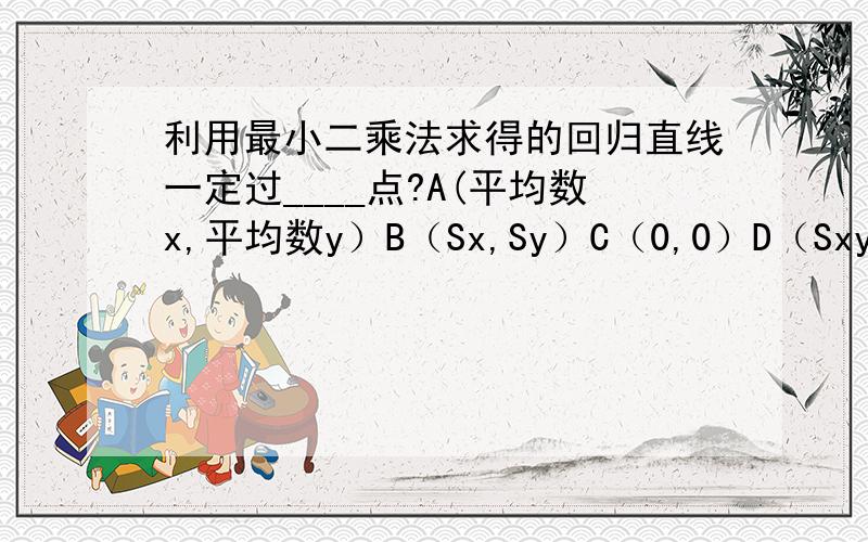 利用最小二乘法求得的回归直线一定过____点?A(平均数x,平均数y）B（Sx,Sy）C（0,0）D（Sxy,Rxy）说明原因!