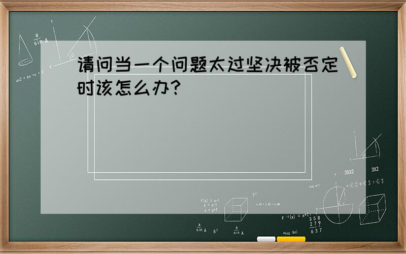 请问当一个问题太过坚决被否定时该怎么办?