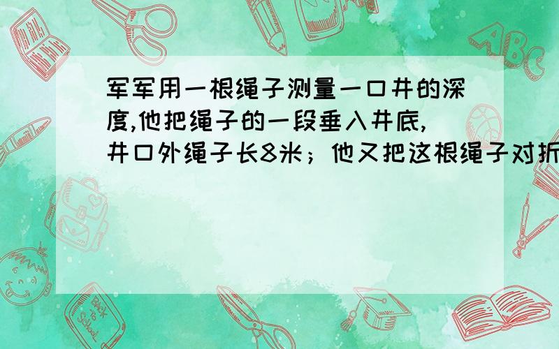 军军用一根绳子测量一口井的深度,他把绳子的一段垂入井底,井口外绳子长8米；他又把这根绳子对折后,将一端垂入井底,这是在井口外还有1米的绳子,这口井有多深