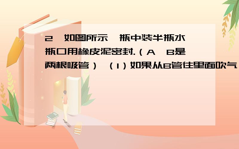 2、如图所示,瓶中装半瓶水,瓶口用橡皮泥密封.（A、B是两根吸管） （1）如果从B管往里面吹气,会有什么急急急！跪求 啊 我马上要啊 谢谢啊