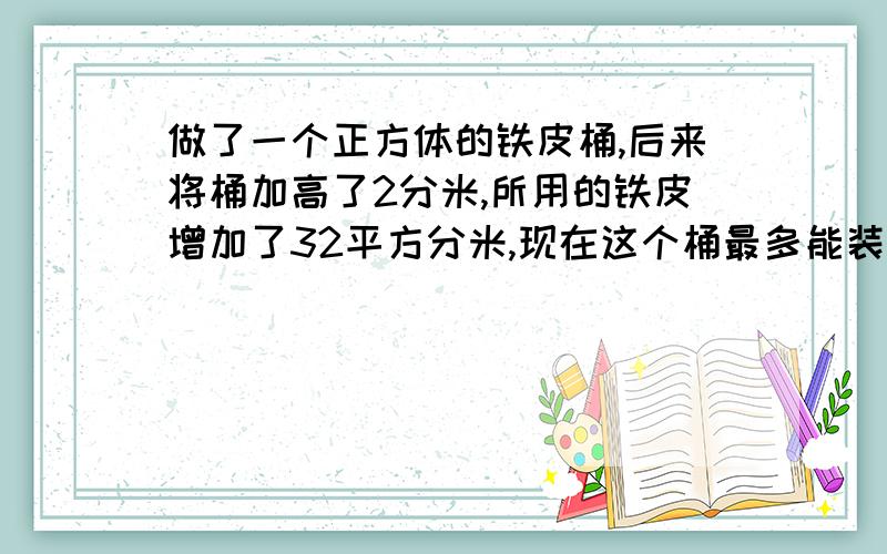 做了一个正方体的铁皮桶,后来将桶加高了2分米,所用的铁皮增加了32平方分米,现在这个桶最多能装水几升