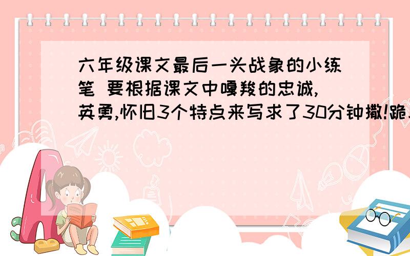 六年级课文最后一头战象的小练笔 要根据课文中嘎羧的忠诚,英勇,怀旧3个特点来写求了30分钟撒!跪求!补充一下，那里的用语要用您 相当于  嘎羧我想对您说  一样   还有一定要自己写