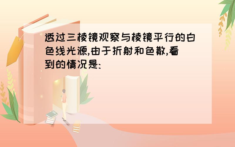 透过三棱镜观察与棱镜平行的白色线光源,由于折射和色散,看到的情况是: