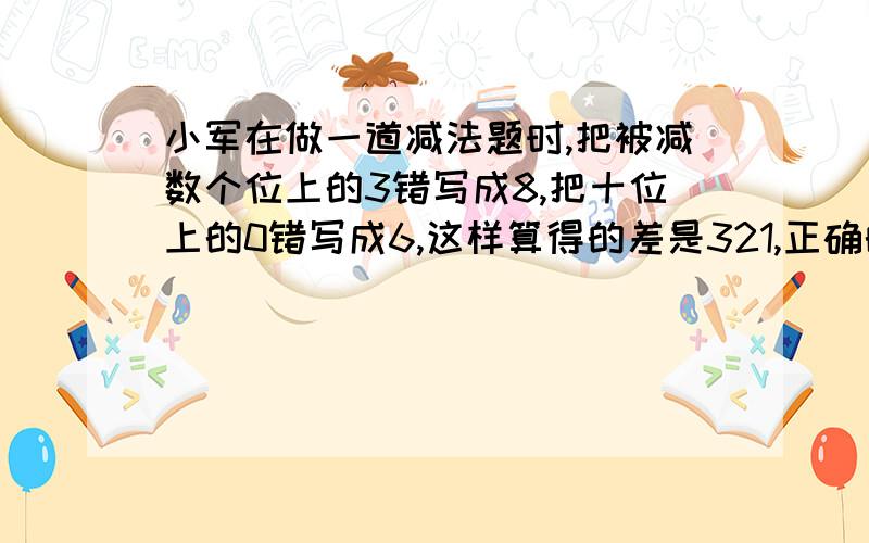 小军在做一道减法题时,把被减数个位上的3错写成8,把十位上的0错写成6,这样算得的差是321,正确的答案是多少?要用某数-（某数减某数）乘某数（1、10、100……）再减（某数减某数）乘某数（