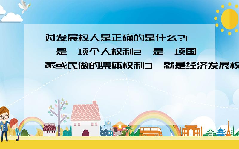 对发展权人是正确的是什么?1、是一项个人权利2、是一项国家或民做的集体权利3、就是经济发展权利4、它极大地丰富里人权的内容A、123 B、234 C、124 D、134