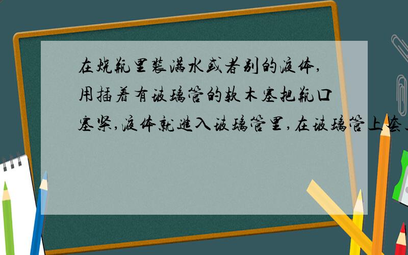 在烧瓶里装满水或者别的液体,用插着有玻璃管的软木塞把瓶口塞紧,液体就进入玻璃管里,在玻璃管上套上橡皮环,标出这时液面的位置.对烧瓶加热,使瓶里液体的温度升高,就会看玻璃管里的液