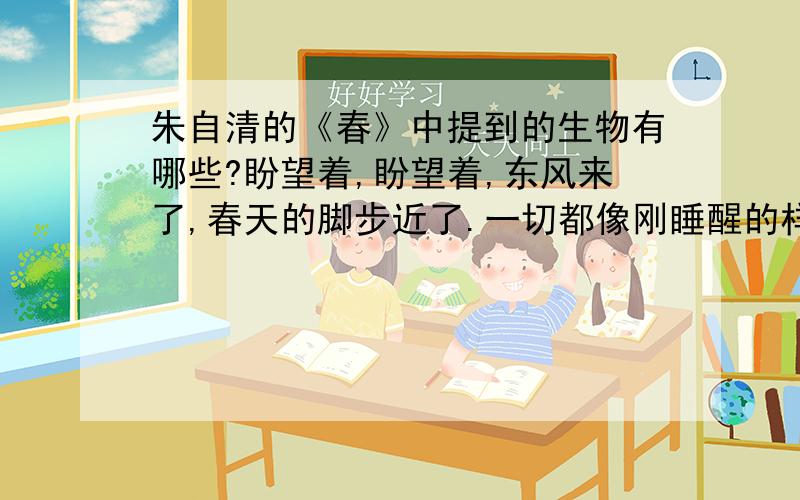 朱自清的《春》中提到的生物有哪些?盼望着,盼望着,东风来了,春天的脚步近了.一切都像刚睡醒的样子,欣欣然张开了眼.山朗润起来了,水涨起来了,太阳的脸红起来了.小草偷偷地从土地里钻出