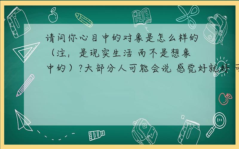 请问你心目中的对象是怎么样的（注：是现实生活 而不是想象中的）?大部分人可能会说 感觉好就好 可是感觉好了之后呢 日子还是要过,感觉好 这个只是私人的小小体会 别人也没有办法知