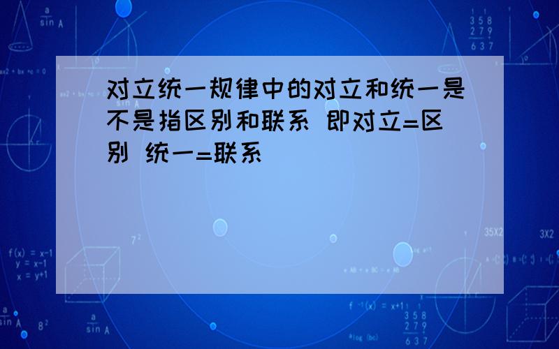 对立统一规律中的对立和统一是不是指区别和联系 即对立=区别 统一=联系