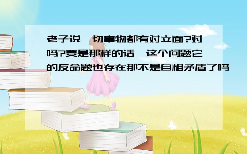 老子说一切事物都有对立面?对吗?要是那样的话,这个问题它的反命题也存在那不是自相矛盾了吗