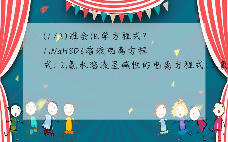 (1/2)谁会化学方程式? 1,NaHSO6溶液电离方程式: 2,氨水溶液呈碱性的电离方程式: 3,氯气与水反应的...(1/2)谁会化学方程式?1,NaHSO6溶液电离方程式:2,氨水溶液呈碱性的电离方程式:3,氯气与水反应的