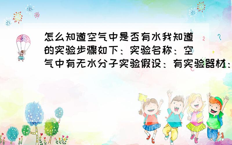 怎么知道空气中是否有水我知道的实验步骤如下：实验名称：空气中有无水分子实验假设：有实验器材：冰块,玻璃或塑料容器实验步骤：将冰块放入容器中,给容器降温,然后置于室外实验现