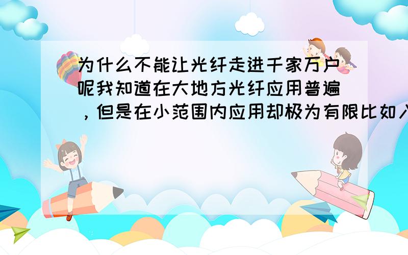 为什么不能让光纤走进千家万户呢我知道在大地方光纤应用普遍，但是在小范围内应用却极为有限比如入户的有线电视，宽带，电话，局域网都很少见啊。