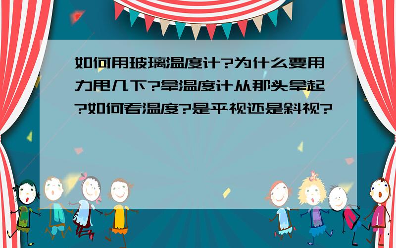 如何用玻璃温度计?为什么要用力甩几下?拿温度计从那头拿起?如何看温度?是平视还是斜视?