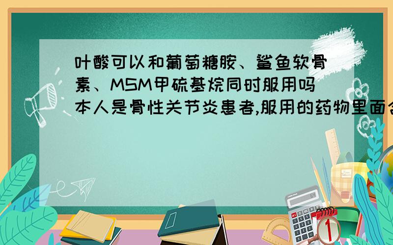 叶酸可以和葡萄糖胺、鲨鱼软骨素、MSM甲硫基烷同时服用吗本人是骨性关节炎患者,服用的药物里面含有葡萄糖胺、鲨鱼软骨素、MSM甲硫基烷,最近想要宝宝,想服用叶酸,请问可以吗?