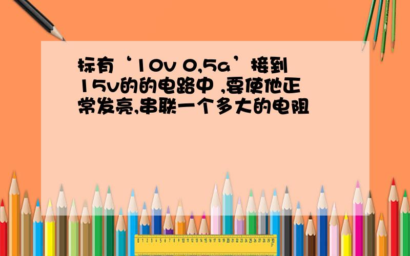 标有‘10v 0,5a’接到15v的的电路中 ,要使他正常发亮,串联一个多大的电阻