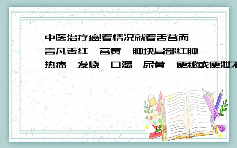 中医治疗癌!看情况就看舌苔而言凡舌红、苔黄、肿块局部红肿热痛、发烧、口渴、尿黄、便秘或便泄不爽或化验检查白血球升高者均应清热解毒,软坚散结、活血化瘀、消灭癌瘤.凡肿瘤癌症,