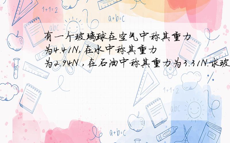 有一个玻璃球在空气中称其重力为4.41N,在水中称其重力为2.94N ,在石油中称其重力为3.31N.求玻璃球和...有一个玻璃球在空气中称其重力为4.41N,在水中称其重力为2.94N ,在石油中称其重力为3.31N.