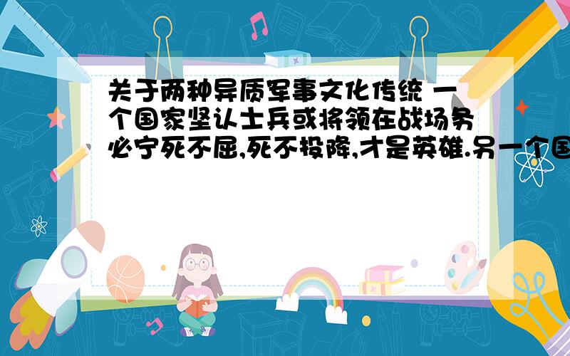 关于两种异质军事文化传统 一个国家坚认士兵或将领在战场务必宁死不屈,死不投降,才是英雄.另一个国家则容忍,当指战员寡不敌众或被俘时,可以放下武器.因为人的生命是最宝贵的.你更认