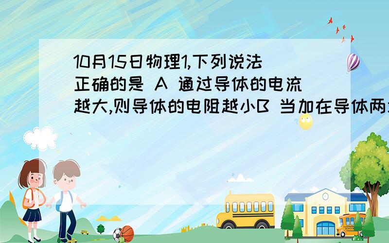 10月15日物理1,下列说法正确的是 A 通过导体的电流越大,则导体的电阻越小B 当加在导体两端的电压变化时,导体中的电流也发生变化,但是电压和电流的比值对这段导体来说是一个恒量C 只有金