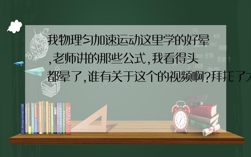 我物理匀加速运动这里学的好晕,老师讲的那些公式,我看得头都晕了,谁有关于这个的视频啊?拜托了大哥大姐们,谁有这里老师讲解的视频啊?麻烦发个,没有视频,讲解也行,一定要看的明了的,好