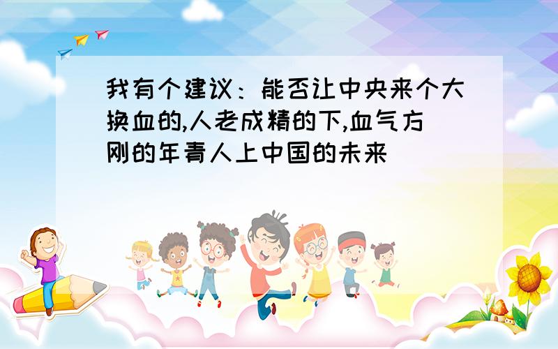 我有个建议：能否让中央来个大换血的,人老成精的下,血气方刚的年青人上中国的未来